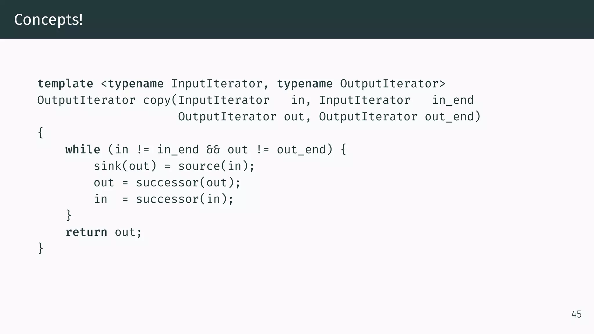 Concepts! template <typename InputIterator, typename OutputIterator> OutputIterator copy(InputIterator in, InputIterator in_end OutputIterator out, OutputIterator out_end) { while (in != in_end && out != out_end) { sink(out) = source(in); out = successor(out); in = successor(in); } return out; } 45 