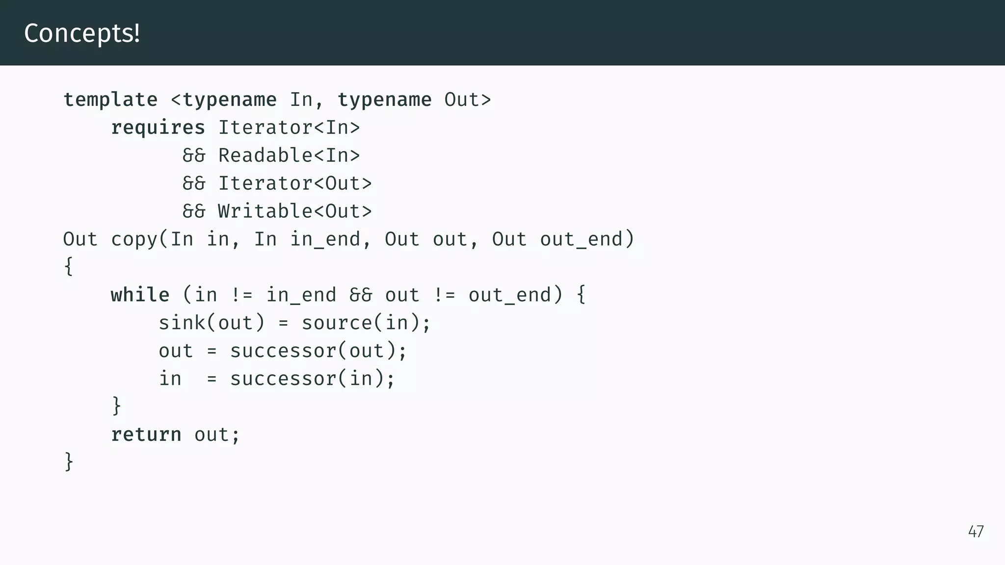 Concepts! template <typename In, typename Out> requires Iterator<In> && Readable<In> && Iterator<Out> && Writable<Out> Out copy(In in, In in_end, Out out, Out out_end) { while (in != in_end && out != out_end) { sink(out) = source(in); out = successor(out); in = successor(in); } return out; } 47 