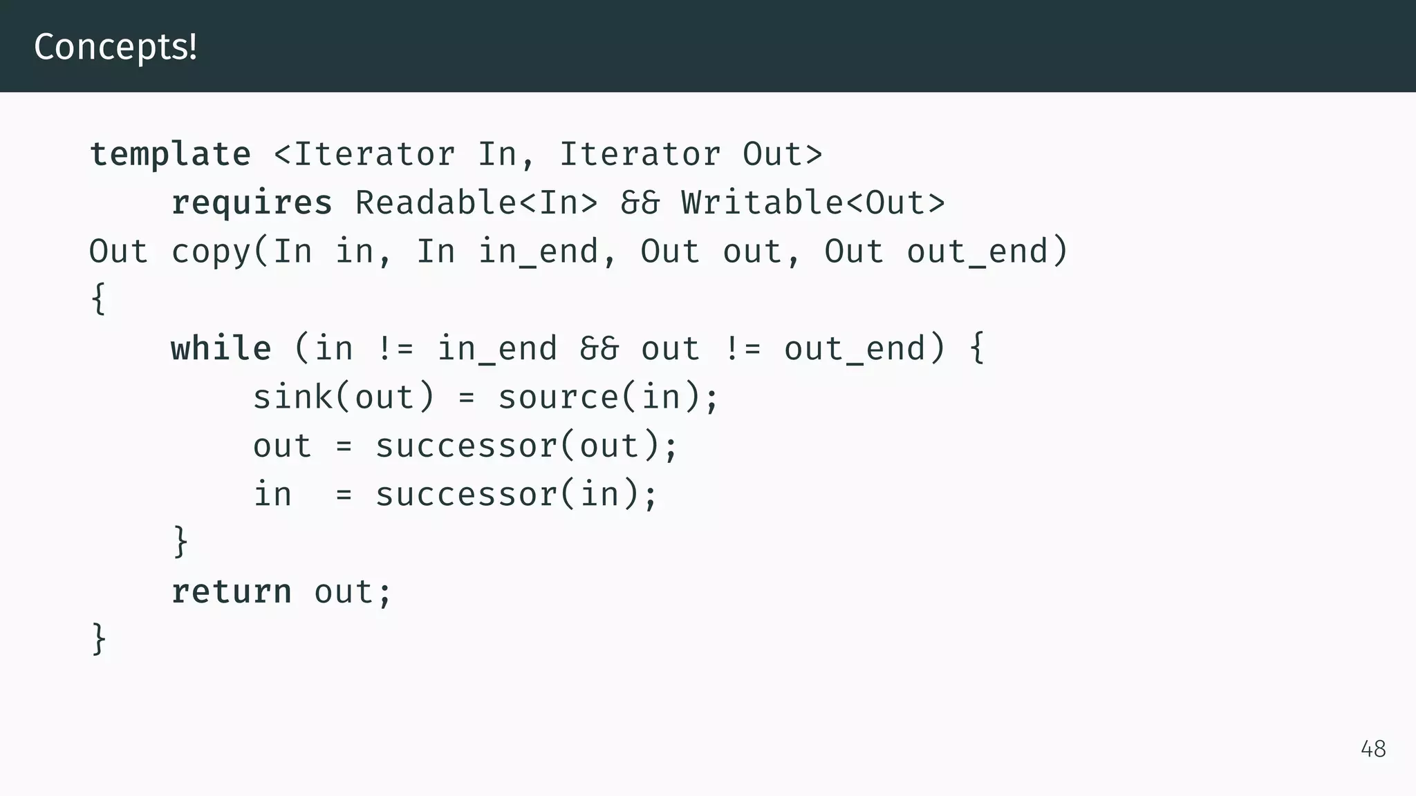 Concepts! template <Iterator In, Iterator Out> requires Readable<In> && Writable<Out> Out copy(In in, In in_end, Out out, Out out_end) { while (in != in_end && out != out_end) { sink(out) = source(in); out = successor(out); in = successor(in); } return out; } 48 
