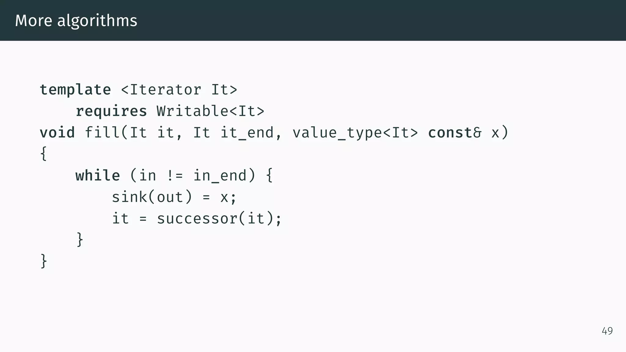 More algorithms template <Iterator It> requires Writable<It> void fill(It it, It it_end, value_type<It> const& x) { while (in != in_end) { sink(out) = x; it = successor(it); } } 49 