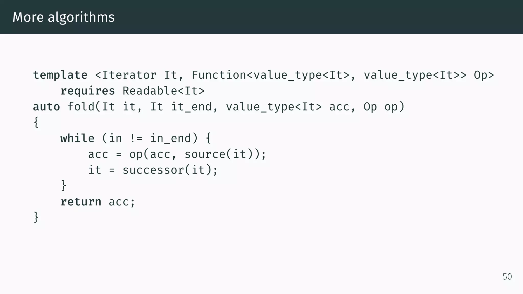 More algorithms template <Iterator It, Function<value_type<It>, value_type<It>> Op> requires Readable<It> auto fold(It it, It it_end, value_type<It> acc, Op op) { while (in != in_end) { acc = op(acc, source(it)); it = successor(it); } return acc; } 50 