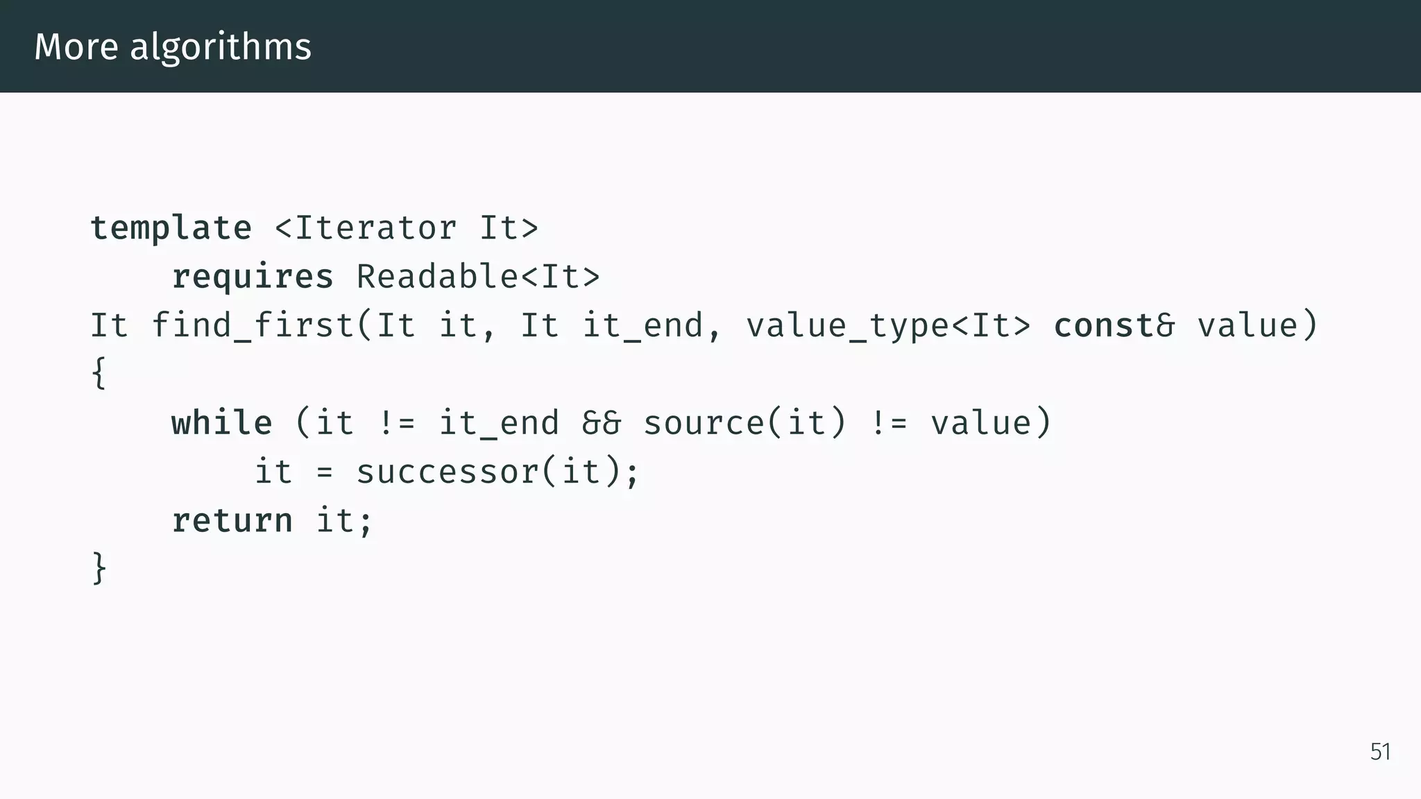 More algorithms template <Iterator It> requires Readable<It> It find_first(It it, It it_end, value_type<It> const& value) { while (it != it_end && source(it) != value) it = successor(it); return it; } 51 