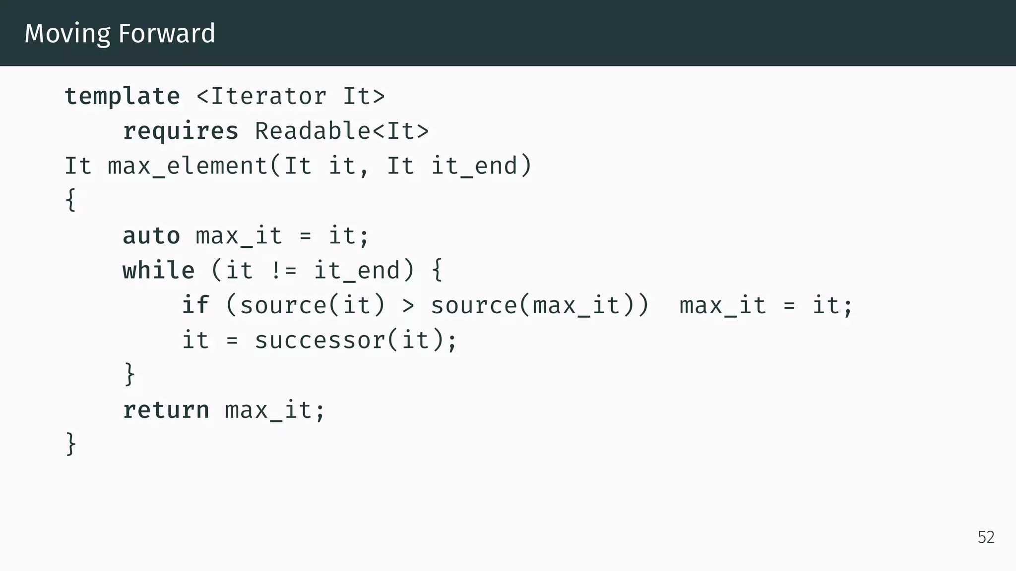 Moving Forward template <Iterator It> requires Readable<It> It max_element(It it, It it_end) { auto max_it = it; while (it != it_end) { if (source(it) > source(max_it)) max_it = it; it = successor(it); } return max_it; } 52 