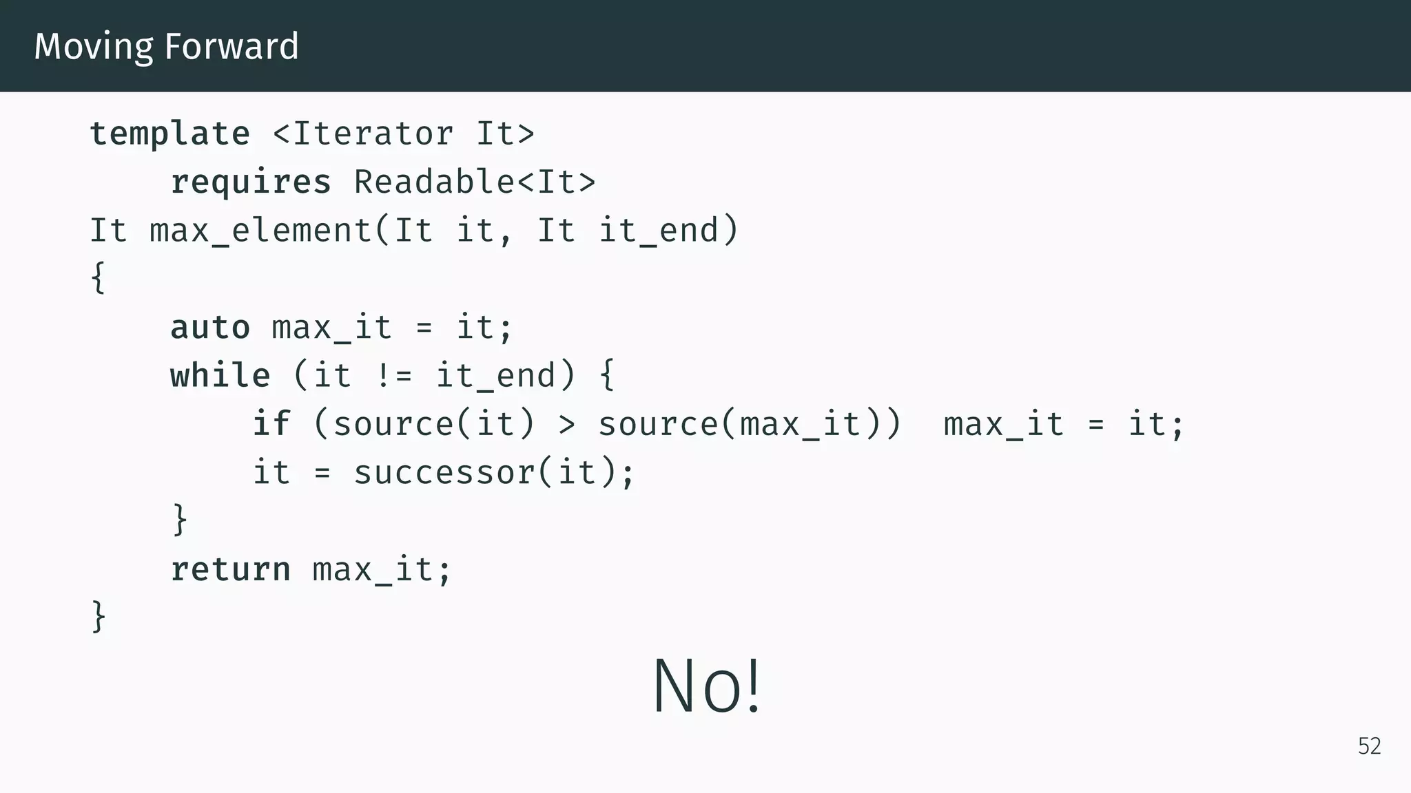 Moving Forward template <Iterator It> requires Readable<It> It max_element(It it, It it_end) { auto max_it = it; while (it != it_end) { if (source(it) > source(max_it)) max_it = it; it = successor(it); } return max_it; } No! 52 