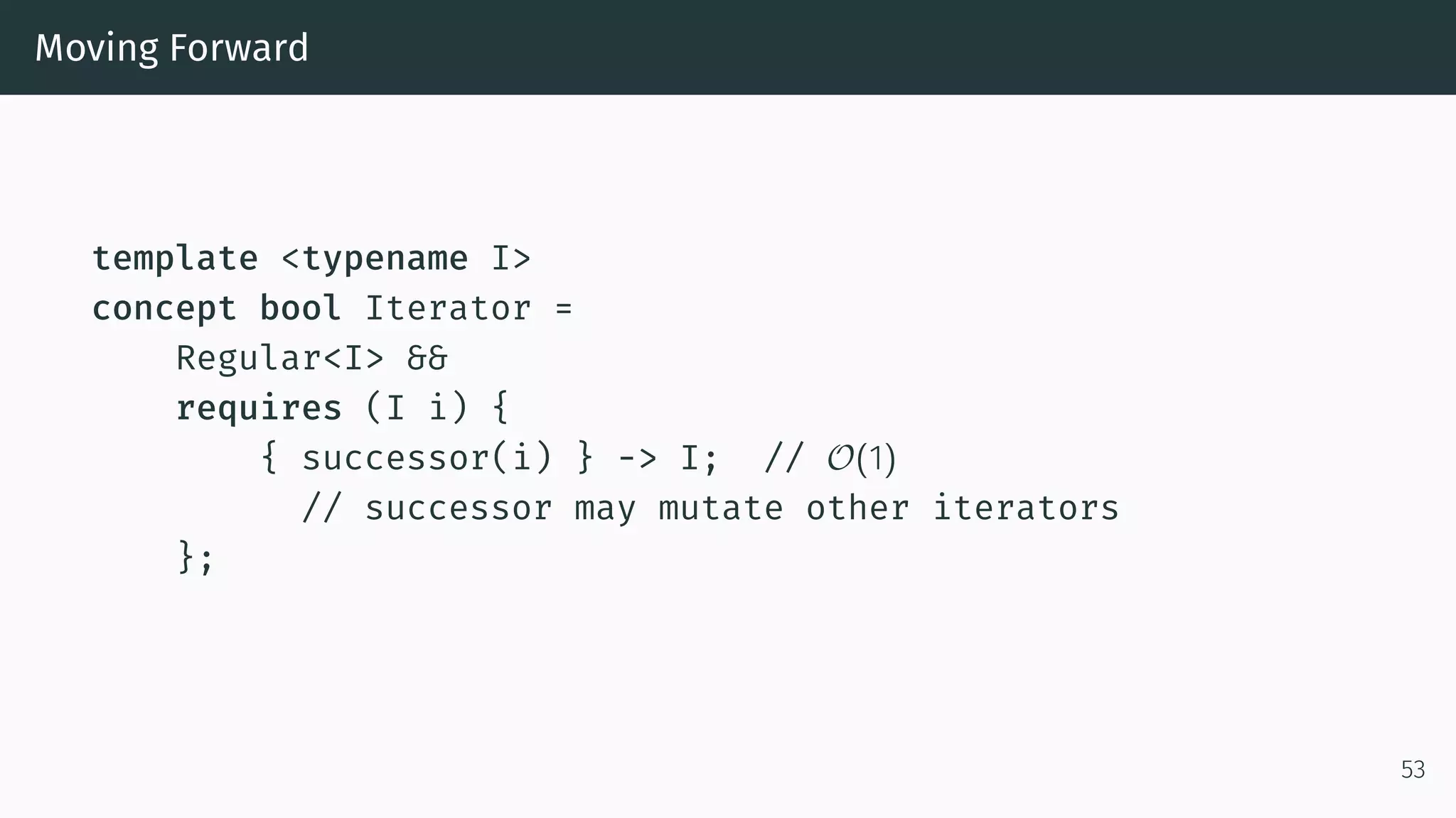 Moving Forward template <typename I> concept bool Iterator = Regular<I> && requires (I i) { { successor(i) } -> I; // O(1) // successor may mutate other iterators }; 53 