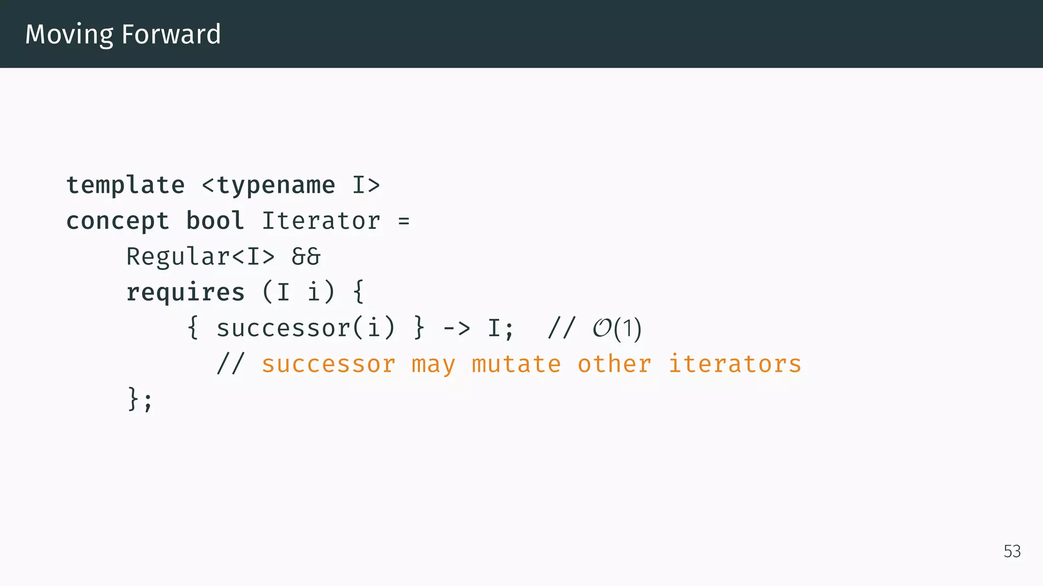 Moving Forward template <typename I> concept bool Iterator = Regular<I> && requires (I i) { { successor(i) } -> I; // O(1) // successor may mutate other iterators }; 53 