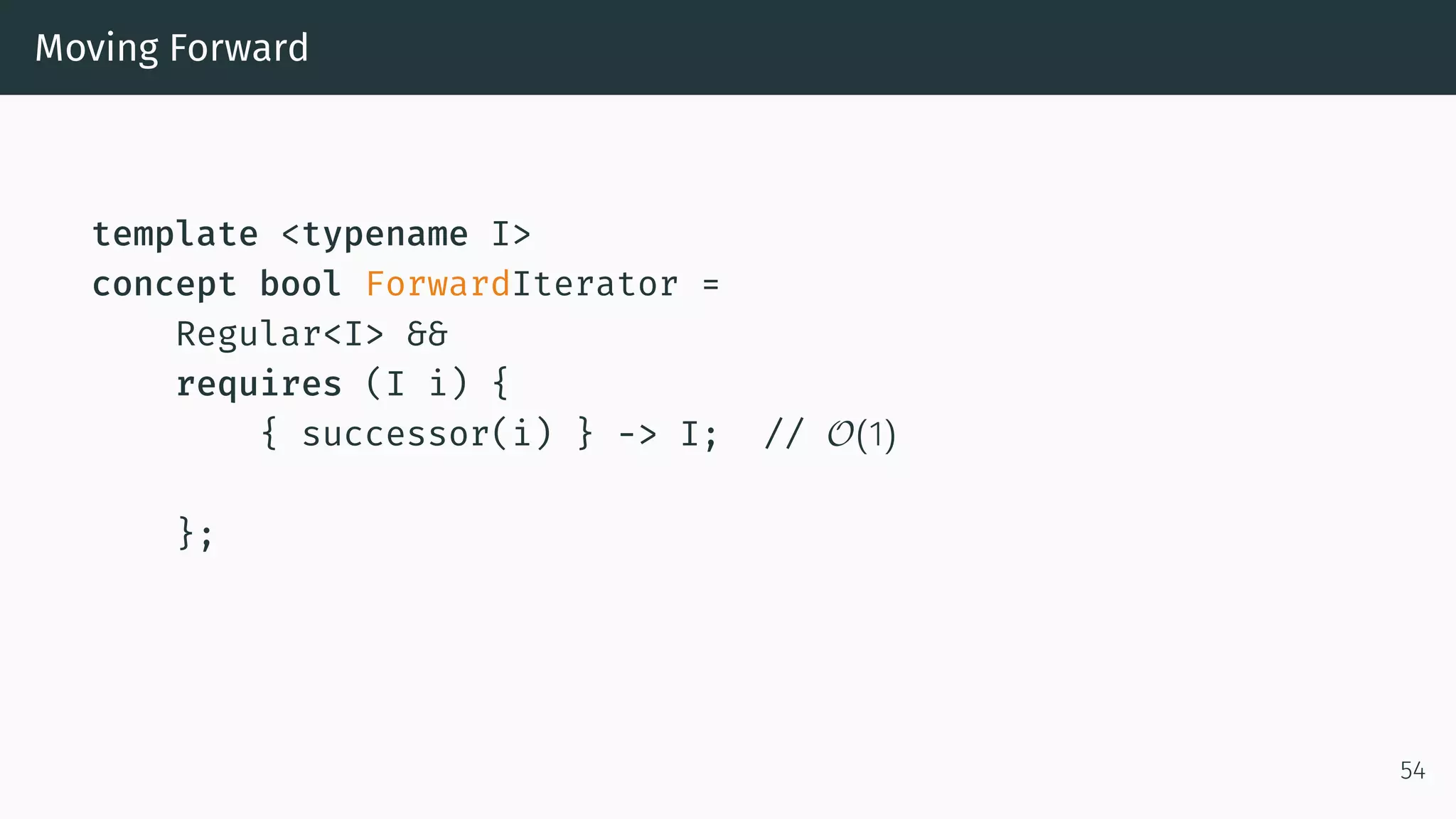 Moving Forward template <typename I> concept bool ForwardIterator = Regular<I> && requires (I i) { { successor(i) } -> I; // O(1) }; 54 