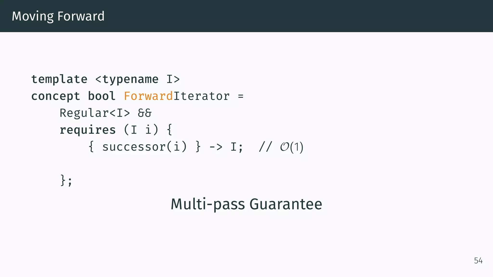 Moving Forward template <typename I> concept bool ForwardIterator = Regular<I> && requires (I i) { { successor(i) } -> I; // O(1) }; Multi-pass Guarantee 54 