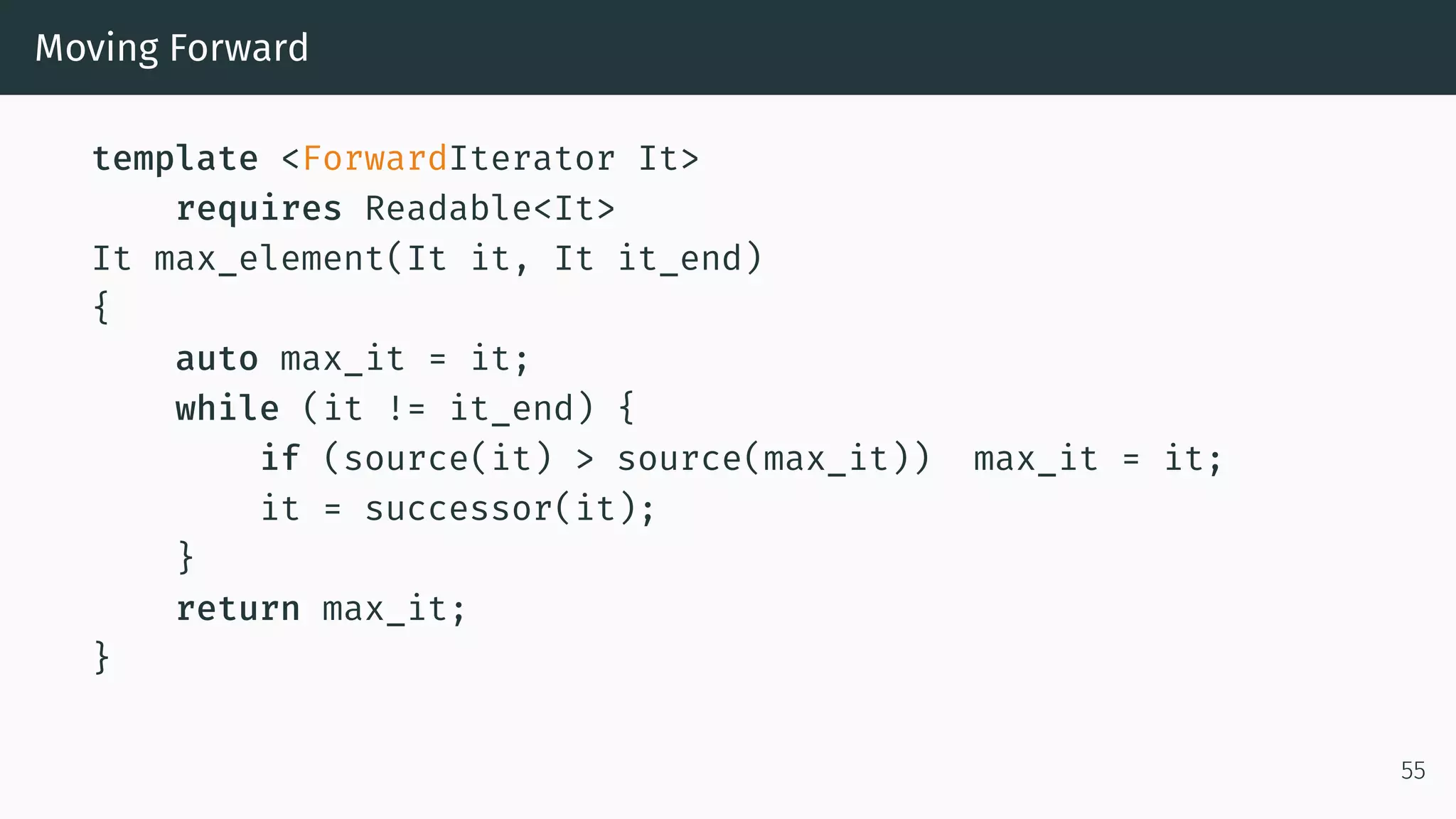 Moving Forward template <ForwardIterator It> requires Readable<It> It max_element(It it, It it_end) { auto max_it = it; while (it != it_end) { if (source(it) > source(max_it)) max_it = it; it = successor(it); } return max_it; } 55 