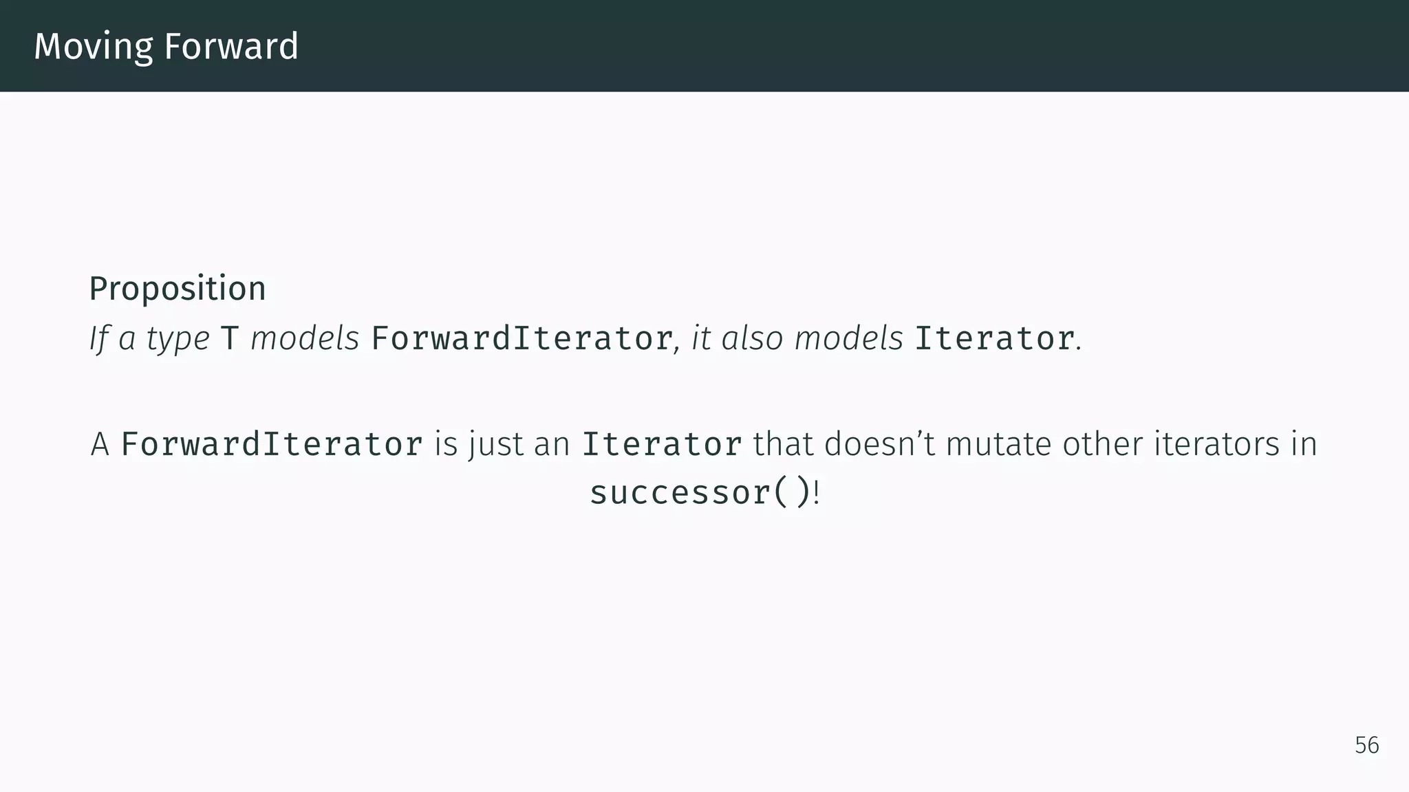 Moving Forward Proposition If a type T models ForwardIterator, it also models Iterator. A ForwardIterator is just an Iterator that doesn’t mutate other iterators in successor()! 56 