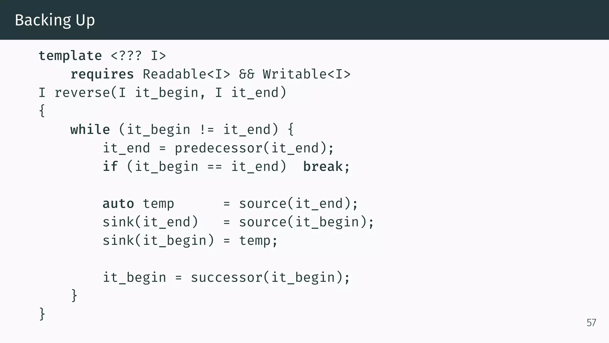 Backing Up template <??? I> requires Readable<I> && Writable<I> I reverse(I it_begin, I it_end) { while (it_begin != it_end) { it_end = predecessor(it_end); if (it_begin == it_end) break; auto temp = source(it_end); sink(it_end) = source(it_begin); sink(it_begin) = temp; it_begin = successor(it_begin); } } 57 