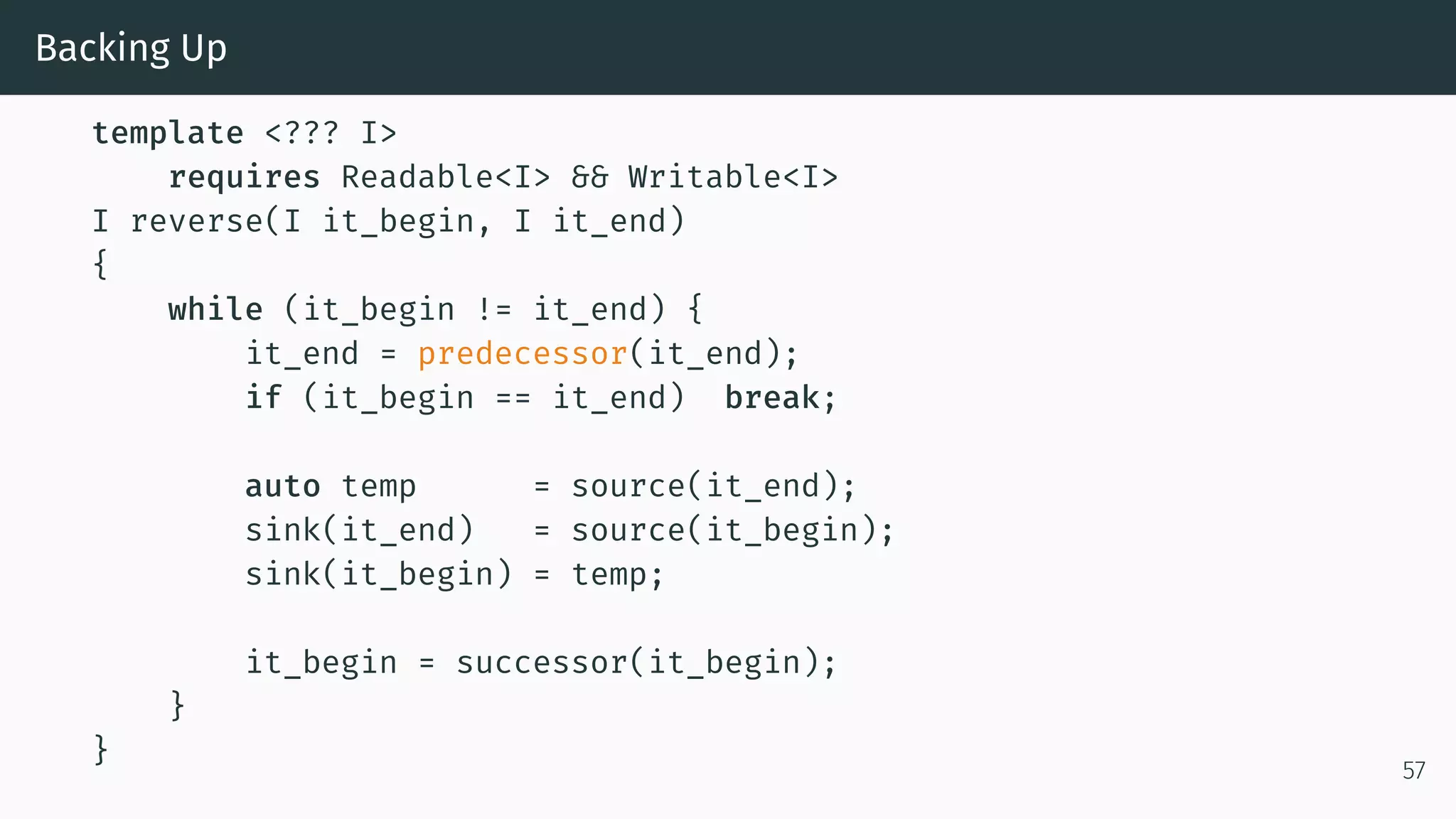 Backing Up template <??? I> requires Readable<I> && Writable<I> I reverse(I it_begin, I it_end) { while (it_begin != it_end) { it_end = predecessor(it_end); if (it_begin == it_end) break; auto temp = source(it_end); sink(it_end) = source(it_begin); sink(it_begin) = temp; it_begin = successor(it_begin); } } 57 