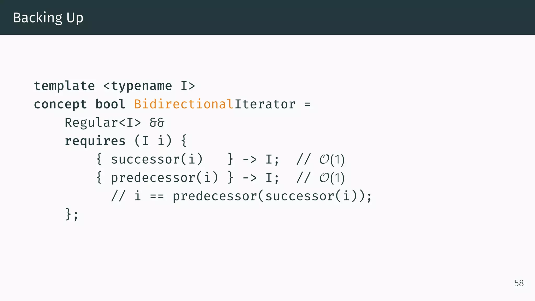 Backing Up template <typename I> concept bool BidirectionalIterator = Regular<I> && requires (I i) { { successor(i) } -> I; // O(1) { predecessor(i) } -> I; // O(1) // i == predecessor(successor(i)); }; 58 