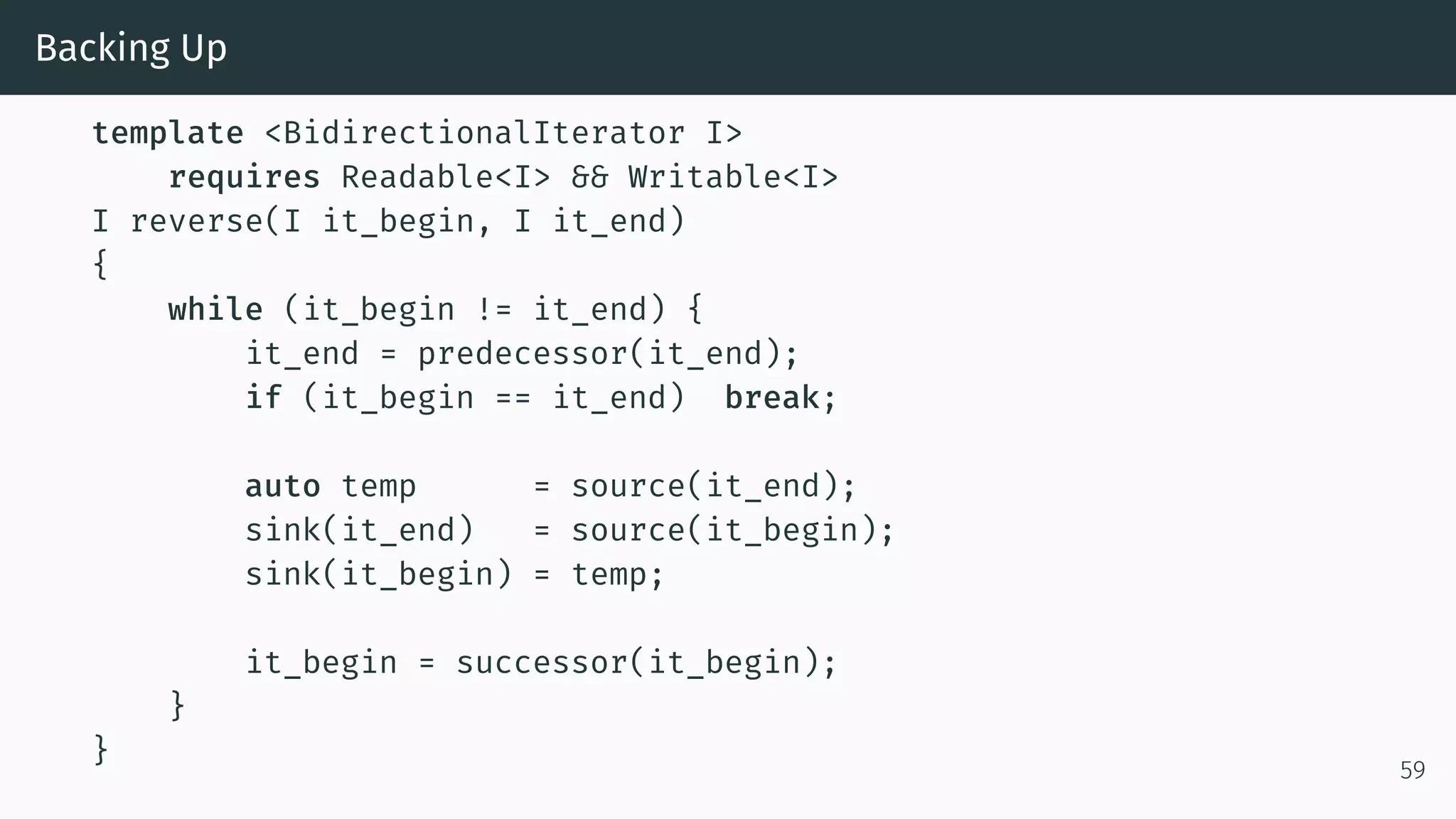 Backing Up template <BidirectionalIterator I> requires Readable<I> && Writable<I> I reverse(I it_begin, I it_end) { while (it_begin != it_end) { it_end = predecessor(it_end); if (it_begin == it_end) break; auto temp = source(it_end); sink(it_end) = source(it_begin); sink(it_begin) = temp; it_begin = successor(it_begin); } } 59 