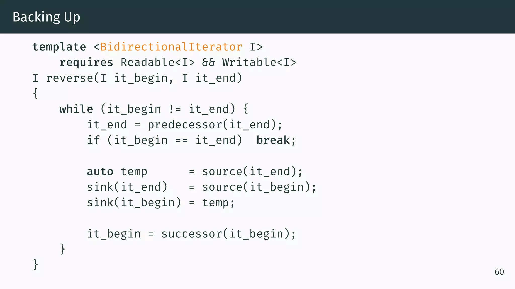 Backing Up template <BidirectionalIterator I> requires Readable<I> && Writable<I> I reverse(I it_begin, I it_end) { while (it_begin != it_end) { it_end = predecessor(it_end); if (it_begin == it_end) break; auto temp = source(it_end); sink(it_end) = source(it_begin); sink(it_begin) = temp; it_begin = successor(it_begin); } } 60 