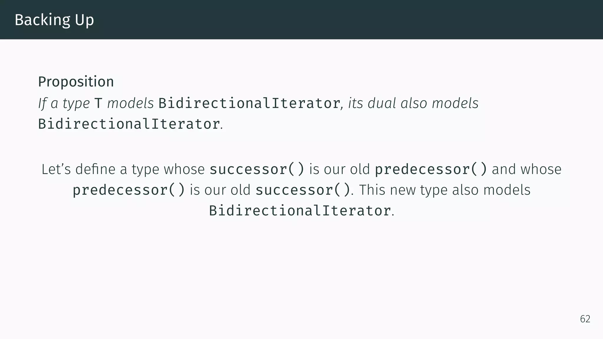 Backing Up Proposition If a type T models BidirectionalIterator, its dual also models BidirectionalIterator. Let’s deﬁne a type whose successor() is our old predecessor() and whose predecessor() is our old successor(). This new type also models BidirectionalIterator. 62 
