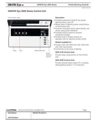 ®
                                               GRAFIK Eye 3000 Series                         Preset Dimming Controls
                                                                                                                 3000-1 06.11.04


GRAFIK Eye 3000 Series Control Unit

Cover (shown open)                                                          Description
                                                                           • Provides pushbutton recall of four preset
                                                                             lighting scenes, plus Off.
                                                                           • Allows setup of lighting scenes using buttons
                                                                             on the Control Unit.
                                                                           • Controls many light source types directly, and
                                                                             others using power interfaces.
                                                                           • Provides lockout options to prevent
                                                                             accidental changes.
                                                                           • Includes built-in infrared receiver for
                                                                             operation with an optional remote control.
                                                                            Models available to:
                                                                           • Accept 120V, 220-240V (non-CE), 230V (CE)
                                                                             and 100V input power.
                                                                           • Control two to six zones of lighting.
       Base        Zone                    Infrared Receiver
                                                                            GRX-3100 Control Units
                                                               Scene
                                                               Selection    Provide setup using buttons on the Control
                                                               Buttons      Unit.
                                                                            GRX-3500 Control Units
                                                                            Provide optional setup using a PC, including
                                                                            setting lighting levels in 1% increments.




              R   S P E C I F I C AT I O N S U B M I T TA L                                                       Page 1
Job Name:                               Model Numbers:

Job Number:
 