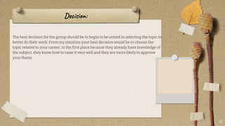 Decision:
The best decision for the group should be to begin to be united in selecting the topic to
better do their work. From my intuition your best decision would be to choose the
topic related to your career, in the first place because they already have knowledge of
the subject, they know how to raise it very well and they are more likely to approve
your thesis.
11
 