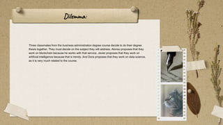 Dilemma:
Three classmates from the business administration degree course decide to do their degree
thesis together. They must decide on the subject they will address. Alonso proposes that they
work on blockchain because he works with that service. Javier proposes that they work on
artificial intelligence because that is trendy. And Dora proposes that they work on data science,
as it is very much related to the course.
2
 