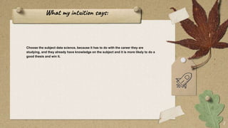 What my intuition says:
Choose the subject data science, because it has to do with the career they are
studying, and they already have knowledge on the subject and it is more likely to do a
good thesis and win it.
7
 