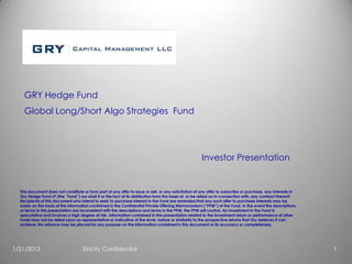 GRY Hedge Fund
    Global Long/Short Algo Strategies Fund




                                                                                                      Investor Presentation


  This document does not constitute or form part of any offer to issue or sell, or any solicitation of any offer to subscribe or purchase, any interests in
  Gry Hedge Fund LP (the “Fund”) nor shall it or the fact of its distribution form the basis of, or be relied on in connection with, any contract thereof.
  Recipients of this document who intend to seek to purchase interest in the Fund are reminded that any such offer to purchase interests may be
  solely on the basis of the information contained in the Confidential Private Offering Memorandum (“PPM”) of the Fund. In the event the descriptions
  or terms in this presentation are inconsistent with the descriptions and terms in the PPM, the PPM will control. An investment in the Fund is
  speculative and involves a high degree of risk. Information contained in this presentation related to the investment return or performance of other
  funds may not be relied upon as representative or indicative of the level, nature or similarity to the prospective returns that Gry believes it can
  achieve. No reliance may be placed for any purpose on the information contained in this document or its accuracy or completeness.




1/21/2013                           Strictly Confidential                                                                                                     1
 