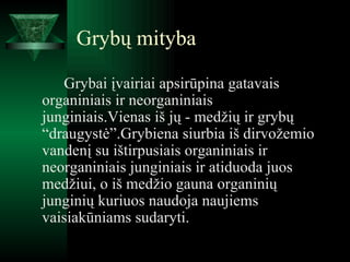 Grybų mityba Grybai įvairiai apsirūpina gatavais organiniais ir neorganiniais junginiais.Vienas iš jų - medžių ir grybų “draugystė”.Grybiena siurbia iš dirvožemio vandenį su ištirpusiais organiniais ir neorganiniais junginiais ir atiduoda juos medžiui, o iš medžio gauna organinių junginių kuriuos naudoja naujiems vaisiakūniams sudaryti. 