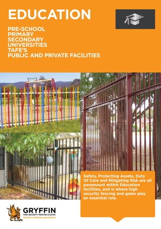 EDUCATION
PRE-SCHOOL
PRIMARY
SECONDARY
UNIVERSITIES
TAFE’s
PUBLIC AND PRIVATE FACILITIES
Safety, Protecting Assets, Duty
Of Care and Mitigating Risk are all
paramount within Education
facilities, and is where high
security fencing and gates play
an essential role.
 