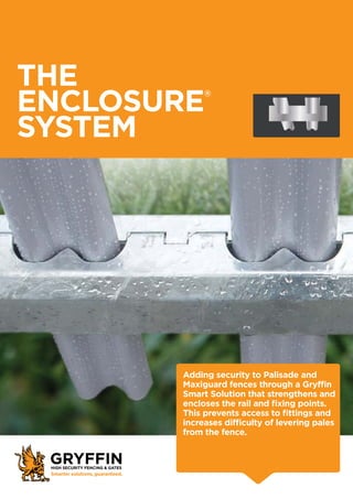 THE
ENCLOSURE®
SYSTEM
Adding security to Palisade and
Maxiguard fences through a Gryffin
Smart Solution that strengthens and
encloses the rail and fixing points.
This prevents access to fittings and
increases difficulty of levering pales
from the fence.
 