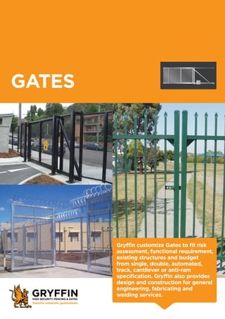 Gryffin customize Gates to fit risk
assessment, functional requirement,
existing structures and budget
from single, double, automated,
track, cantilever or anti-ram
specification. Gryffin also provides
design and construction for general
engineering, fabricating and
welding services.
GATES
 