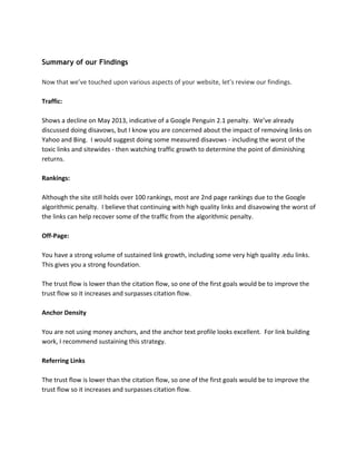 Summary of our Findings
Now that we’ve touched upon various aspects of your website, let’s review our findings.
Traffic:
Shows a decline on May 2013, indicative of a Google Penguin 2.1 penalty. We’ve already
discussed doing disavows, but I know you are concerned about the impact of removing links on
Yahoo and Bing. I would suggest doing some measured disavows - including the worst of the
toxic links and sitewides - then watching traffic growth to determine the point of diminishing
returns.
Rankings:
Although the site still holds over 100 rankings, most are 2nd page rankings due to the Google
algorithmic penalty. I believe that continuing with high quality links and disavowing the worst of
the links can help recover some of the traffic from the algorithmic penalty.
Off-Page:
You have a strong volume of sustained link growth, including some very high quality .edu links.
This gives you a strong foundation.
The trust flow is lower than the citation flow, so one of the first goals would be to improve the
trust flow so it increases and surpasses citation flow.
Anchor Density
You are not using money anchors, and the anchor text profile looks excellent. For link building
work, I recommend sustaining this strategy.
Referring Links
The trust flow is lower than the citation flow, so one of the first goals would be to improve the
trust flow so it increases and surpasses citation flow.
 
