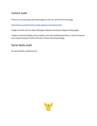 Content Audit
There are currently about 30 content pages on the site, all found from this page:
http://www.accredited-online-college-degrees.com/articles.html
Google currently only has about 200 pages indexed, including the degree landing pages.
I highly recommend adding content weekly, with optimized keyword titles, in order to improve
your long tail and gain traction with your content marketing strategy.
Social Media Audit
No social profiles could be found.
 