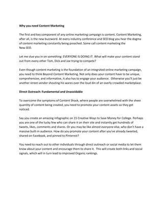 Why you need Content Marketing
The first and key component of any online marketing campaign is content. Content Marketing,
after all, is the new buzzword. At every industry conference and SEO blog you hear the dogma
of content marketing constantly being preached. Some call content marketing the
New SEO.
Let me clue you in on something: EVERYONE IS DOING IT. What will make your content stand
out from every other Tom, Dick and Joe trying to compete?
Even though content marketing is the foundation of an integrated online marketing campaign,
you need to think Beyond Content Marketing. Not only does your content have to be unique,
comprehensive, and informative, it also has to engage your audience. Otherwise you’ll just be
another street vendor shouting his wares over the loud din of an overly crowded marketplace.
Direct Outreach: Fundamental and Unavoidable
To overcome the symptoms of Content Shock, where people are overwhelmed with the sheer
quantity of content being created, you need to promote your content assets so they get
noticed.
Say you create an amazing infographic on 15 Creative Ways to Save Money for College. Perhaps
you are one of the lucky few who can share it on their site and instantly get hundreds of
tweets, likes, comments and shares. Or you may be like almost everyone else, who don’t have a
massive built-in audience. How do you promote your content after you’ve already tweeted,
shared on Facebook, and pinned to Pinterest?
You need to reach out to other individuals through direct outreach or social media to let them
know about your content and encourage them to share it. This will create both links and social
signals, which will in turn lead to improved Organic rankings.
 