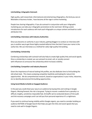 Link Building: Infographic Outreach
High quality, well-researched, informational and entertaining infographics, the kind you see on
Mashable or Business Insider, have become all the rage in online marketing.
People love sharing infographics. If you do outreach in conjunction with your infographic
marketing you can take your infographic promotions to the next level. Writing custom
introductions for each audience will mark each infographic as unique content and lead to a valid
attribution link.
Link Building: Interviews with Industry Authorities
Once you become an authority in your industry, getting bloggers to conduct an interview with
you is another way to get those highly coveted editorial links that don’t have your name in the
author bio. We use interviews as a method for valid, high quality link building.
Link Building: Scholarship
Combining scholarships with outreach will also help to create high quality links and social signals.
Once a scholarship is created, we use outreach to email, call, or socially connect
with influencers to announce the scholarship which increases visibility.
Link Building: Competitor and Industry Research
Given the importance of natural looking link profiles, we also dedicate time to link building the
old school style. This means analyzing competitor backlinks and looking for natural link
opportunities. We do comprehensive research, based on organizations in your niche, industries,
etc to identify phenomenal link building opportunities.
Using Social Media to Build an Engaged Audience
In the past you could cheat your way to an audience by buying links and ranking in Google
Organic. Moving forward, the risk is too great. Trying to recover a website from a penalty is a
difficult, lengthy, sometimes impossible feat. At Gryffin we’ve conducted dozens of link audit
and link recovery campaigns and I can tell you from personal experience it’s a nightmare.
If you want to continue having visibility within Google organic, you need to consider building an
audience OUTSIDE of Google Search that helps you gain the links and social signals that you
need to rank well in Google Organic.
 