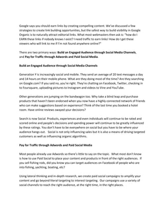 Google says you should earn links by creating compelling content. We’ve discussed a few
strategies to create link building opportunities, but the safest way to build visibility in Google
Organic is to naturally attract editorial links. What most webmasters then ask is: “how do I
EARN these links if nobody knows I exist? I need traffic to earn links! How do I get these
viewers who will link to me if I’m not found anywhere online?”
There are two primary ways: Build an Engaged Audience through Social Media Channels,
and Pay for Traffic through Adwords and Paid Social Media.
Build an Engaged Audience through Social Media Channels
Generation Y is increasingly social and mobile. They send an average of 20 text messages a day
and 14 hours on their mobile phone. What are they doing most of the time? Are they searching
on Google.com? If you said no, you’re right. They’re chatting on Facebook, Twitter, checking in
to Foursquare, uploading pictures to Instagram and videos to Vine and YouTube.
Other generations are jumping on the bandwagon too. Why take a blind leap and purchase
products that haven’t been endorsed when you now have a highly connected network of friends
who can make suggestions based on experience? Think of the last time you booked a hotel
room. Have online reviews swayed your decisions?
Search is now Social. Products, experiences and even individuals will continue to be rated and
scored online and people’s decisions and spending power will continue to be greatly influenced
by these ratings. You don’t have to be everywhere on social but you have to be where your
audience hangs out. Social is not only influencing sales but it is also a means of driving targeted
customers as well as influencing organic algorithms.
Pay for Traffic through Adwords and Paid Social Media
Most people already use Adwords so there’s little to say on the topic. What most don’t know
is how to use Paid Social to place your content and products in front of the right audiences. If
you sell fishing rods, did you know you can target audiences on Facebook of people who are
into fishing, yachting, boating, etc?
Using lateral thinking and in-depth research, we create paid social campaigns to amplify your
content and go beyond literal targeting to interest targeting. Our campaigns use a variety of
social channels to reach the right audience, at the right time, in the right places.
 