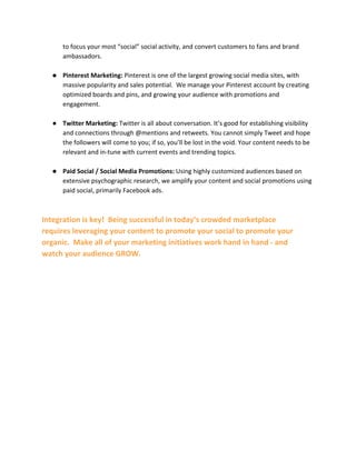 to focus your most “social” social activity, and convert customers to fans and brand
ambassadors.
● Pinterest Marketing: Pinterest is one of the largest growing social media sites, with
massive popularity and sales potential. We manage your Pinterest account by creating
optimized boards and pins, and growing your audience with promotions and
engagement.
● Twitter Marketing: Twitter is all about conversation. It’s good for establishing visibility
and connections through @mentions and retweets. You cannot simply Tweet and hope
the followers will come to you; if so, you’ll be lost in the void. Your content needs to be
relevant and in-tune with current events and trending topics.
● Paid Social / Social Media Promotions: Using highly customized audiences based on
extensive psychographic research, we amplify your content and social promotions using
paid social, primarily Facebook ads.
Integration is key! Being successful in today’s crowded marketplace
requires leveraging your content to promote your social to promote your
organic. Make all of your marketing initiatives work hand in hand - and
watch your audience GROW.
 