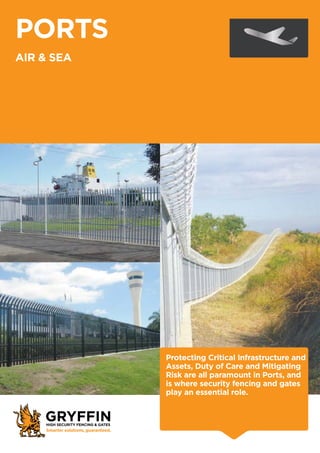 PORTS
AIR & SEA
Protecting Critical Infrastructure and
Assets, Duty of Care and Mitigating
Risk are all paramount in Ports, and
is where security fencing and gates
play an essential role.
 