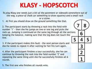 KLASY - HOPSCOTCH
To play Klasy one needs just a bit of the pavement or sidewalk somewhere out of
the way, a piece of chalk (or something to draw squares) and a small rock
or a stone.
1. At first you should draw on the ground something like that.
2. The participant starts by throwing a rock into the field with
number "1" - then she/he jumps on two or one leg and picks the
rock up. Jumping is continued on the same leg through all the sections
keeping the balance, making sure that the leg does not touch the
line.
3. If the participant makes this fault - the next person starts and
she/he needs to repeat it after waiting for her/his turn again.
4. After the participant finishes a tour successfully, she/he can
continue by throwing the rock into the field number "2" and
repeating the same thing until she/he successfully finishes all 6
rounds.
5. The first one who finishes all rounds wins.
 