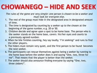 CHOWANEGO – HIDE AND SEEK
The rules of the game are very simple: one person is chosen to be a seeker and
must look for everyone else.
1. The rest of the group must hide in the designated area in designated amount
of time.
2. The time is designated by counting by a seeker up to the chosen at the
beginning of the game number, e.g. 20 or 50.
3. Children decide and agree upon a spot to be home base. The person who is
the seeker stands on the home base, covers his/her eyes and counts to
a previously agreed number.
4. When he/she finishes counting, hey say loudly, "I’m seeking!" and runs to find
the other players.
5. The hiders must remain very quiet, and the first person to be found becomes
the next seeker.
6. The participants can rescue themselves against being a seeker by running to
the home base before the seeker does it and saying “One, two, three for
me”. That means that the player is better than the seeker.
7. The seeker should also announce finding everyone by saying “One, two,
three (Adam)”.
 