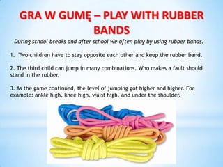 GRA W GUMĘ – PLAY WITH RUBBER
BANDS
During school breaks and after school we often play by using rubber bands.
1. Two children have to stay opposite each other and keep the rubber band.
2. The third child can jump in many combinations. Who makes a fault should
stand in the rubber.
3. As the game continued, the level of jumping got higher and higher. For
example: ankle high, knee high, waist high, and under the shoulder.
 