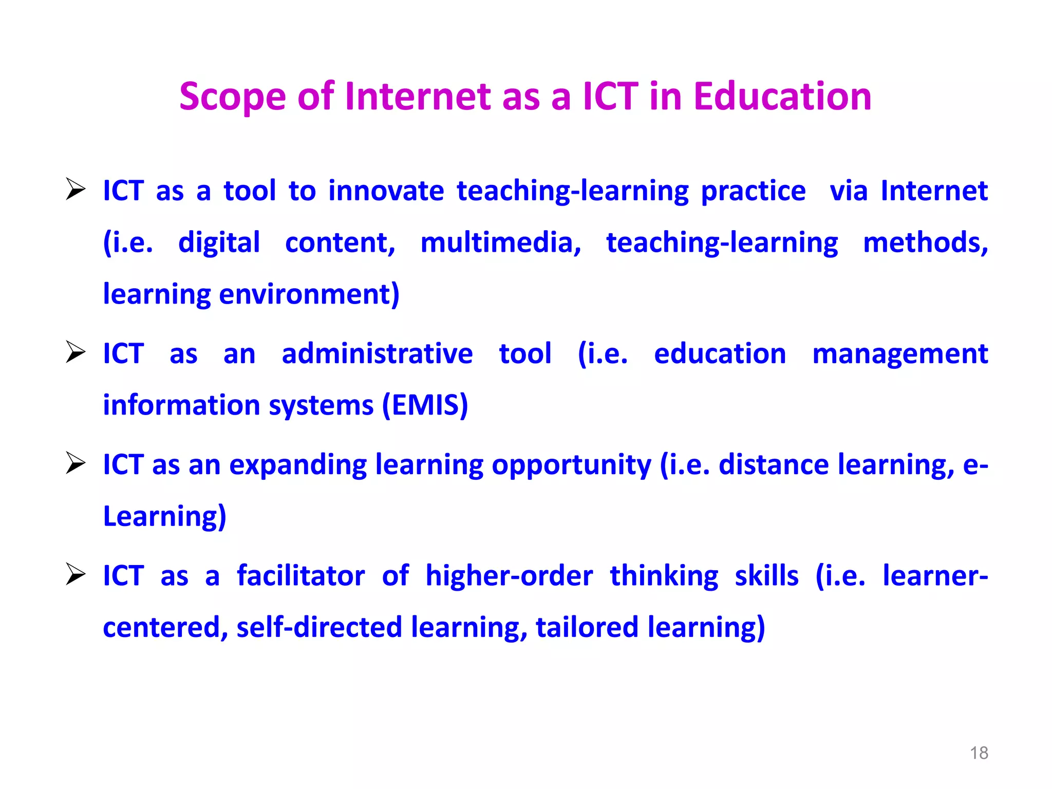 Scope of Internet as a ICT in Education
 ICT as a tool to innovate teaching-learning practice via Internet
(i.e. digital content, multimedia, teaching-learning methods,
learning environment)
 ICT as an administrative tool (i.e. education management
information systems (EMIS)
 ICT as an expanding learning opportunity (i.e. distance learning, e-
Learning)
 ICT as a facilitator of higher-order thinking skills (i.e. learner-
centered, self-directed learning, tailored learning)
18
 