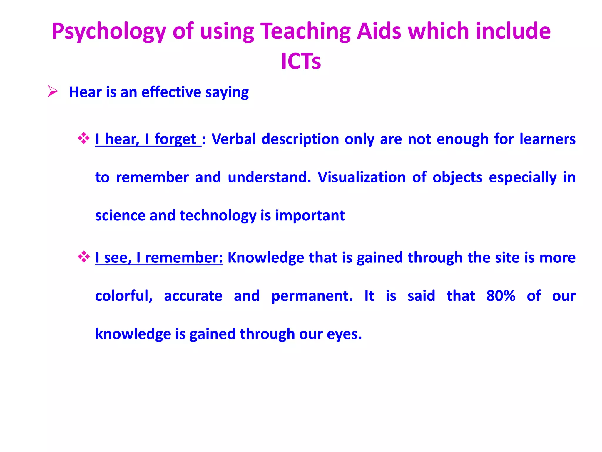 Psychology of using Teaching Aids which include
ICTs
 Hear is an effective saying
 I hear, I forget : Verbal description only are not enough for learners
to remember and understand. Visualization of objects especially in
science and technology is important
 I see, I remember: Knowledge that is gained through the site is more
colorful, accurate and permanent. It is said that 80% of our
knowledge is gained through our eyes.
 