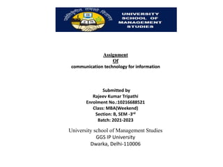 Assignment
Of
communication technology for information
Submitted by
Rajeev Kumar Tripathi
Enrolment No.:10216688521
Class: MBA(Weekend)
Section: B, SEM -3rd
Batch: 2021-2023
University school of Management Studies
GGS IP University
Dwarka, Delhi-110006
 