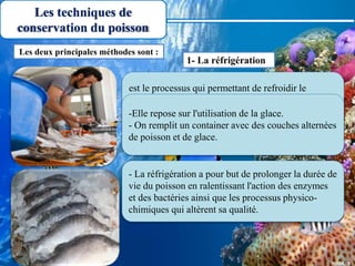 Les techniques de
conservation du poisson
est le processus qui permettant de refroidir le
poisson ou les produits de la pêche pour les amener
à une température proche de celle de la glace en
fusion ( T= 0 °C).
Les deux principales méthodes sont :
1- La réfrigération
-Elle repose sur l'utilisation de la glace.
- On remplit un container avec des couches alternées
de poisson et de glace.
- La réfrigération a pour but de prolonger la durée de
vie du poisson en ralentissant l'action des enzymes
et des bactéries ainsi que les processus physico-
chimiques qui altèrent sa qualité.
 