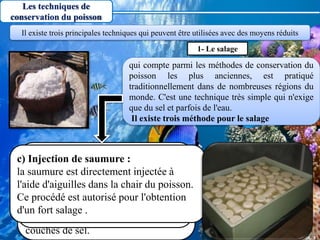 7
Les techniques de
conservation du poisson
qui compte parmi les méthodes de conservation du
poisson les plus anciennes, est pratiqué
traditionnellement dans de nombreuses régions du
monde. C'est une technique très simple qui n'exige
que du sel et parfois de l'eau.
Il existe trois méthode pour le salage
Il existe trois principales techniques qui peuvent être utilisées avec des moyens réduits
1- Le salage
a) salage à sec :
C'est un moyen très utilisé car il est
rapide et intense et n'exige pour sa
réalisation qu'un minimum de
matériel. Les couches de poissons
sont placées en alternance avec des
couches de sel.
b) salage en saumure :
Les poissons sont immergé dans des
solutions plus ou moins concentrées
en sel. Ce saumure peuvent être
épicées (girofle, poivre).
c) Injection de saumure :
la saumure est directement injectée à
l'aide d'aiguilles dans la chair du poisson.
Ce procédé est autorisé pour l'obtention
d'un fort salage .
 