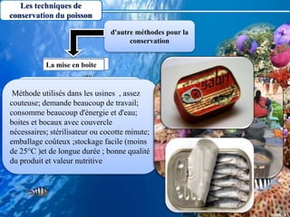 Les techniques de
conservation du poisson
Est une méthode qui sont largement
utilisés dans les pays asiatiques car
elle bon marché; consomme peu
d'énergie; nécessite un combustible;
exige peu d'équipement; qualité et
valeur nutritive raisonnables.
Méthode utilisés dans les usines , assez
couteuse; demande beaucoup de travail;
consomme beaucoup d'énergie et d'eau;
boites et bocaux avec couvercle
nécessaires; stérilisateur ou cocotte minute;
emballage coûteux ;stockage facile (moins
de 25°C )et de longue durée ; bonne qualité
du produit et valeur nutritive
La fermentationLa mise en boite
d'autre méthodes pour la
conservation
 
