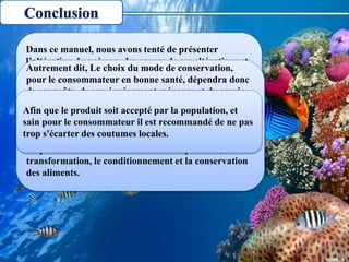 Conclusion
Dans ce manuel, nous avons tenté de présenter
l’altération du poisson , les causes de ses altérations et
quelques méthodes qui permettent de prolonger la
durée de conservation des poisson avec des ingrédients
de base et un matériel des plus simples.
Donc le choix de la méthode de conservation dépend
du produit de départ, des propriétés désirées du
produit fini, de la disponibilité des sources d'énergie
(ex: bois, électricité, soleil...)
Autrement dit, Le choix du mode de conservation,
pour le consommateur en bonne santé, dépendra donc
de ses goûts, de son équipement ménager et du service
qu’il en attend.
Toutefois, il convient d'apporter le plus grand soin à
chacune des étapes du processus. En veillant au respect
des règles d'hygiène élémentaires, et en prenant toutes
les précautions voulues lors de la manipulation, la
transformation, le conditionnement et la conservation
des aliments.
Afin que le produit soit accepté par la population, et
sain pour le consommateur il est recommandé de ne pas
trop s'écarter des coutumes locales.
 