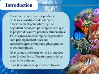 Il est bien connu que les produits
de la mer constituent des denrées
excessivement périssables, qui se
dégradent beaucoup plus rapidement que
la plupart des autres produits alimentaires.
Et les causes de cette rapide dégradation
sont principalement dues aux
caractéristiques chimiques, physiques et
microbiologiques .
Et plusieurs méthodes ont été proposées
pour évaluer les différents aspects de la
qualité du poisson.
Et c'est ce qui sera appris de ce travail
Introduction
 
