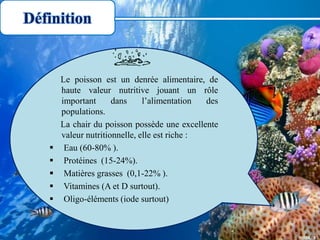 Le poisson est un denrée alimentaire, de
haute valeur nutritive jouant un rôle
important dans l’alimentation des
populations.
La chair du poisson possède une excellente
valeur nutritionnelle, elle est riche :
 Eau (60-80% ).
 Protéines (15-24%).
 Matières grasses (0,1-22% ).
 Vitamines (A et D surtout).
 Oligo-éléments (iode surtout)
Définition
 