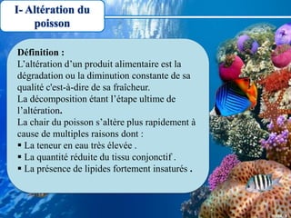 I- Altération du
poisson
Définition :
L’altération d’un produit alimentaire est la
dégradation ou la diminution constante de sa
qualité c'est-à-dire de sa fraîcheur.
La décomposition étant l’étape ultime de
l’altération.
La chair du poisson s’altère plus rapidement à
cause de multiples raisons dont :
 La teneur en eau très élevée .
 La quantité réduite du tissu conjonctif .
 La présence de lipides fortement insaturés .
 