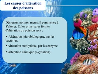 Les causes d'altération
des poissons
Dés qu'un poisson meurt, il commence à
S'altérer. Et les principales formes
d'altération du poisson sont :
 Altération microbiologique, par les
bactéries.
 Altération autolytique, par les enzyme
 Altération chimique (oxydation).
 
